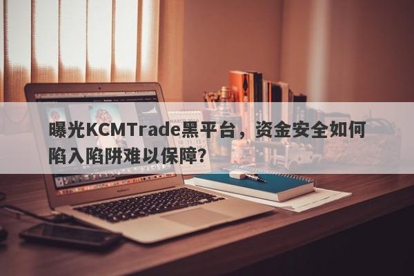 曝光KCMTrade黑平台，资金安全如何陷入陷阱难以保障？-第1张图片-要懂汇圈网