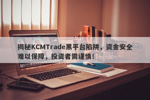 揭秘KCMTrade黑平台陷阱，资金安全难以保障，投资者需谨慎！-第1张图片-要懂汇圈网