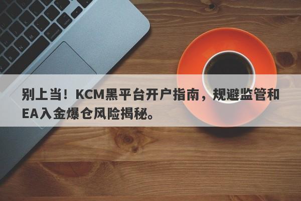 别上当！KCM黑平台开户指南，规避监管和EA入金爆仓风险揭秘。-第1张图片-要懂汇圈网