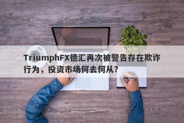 TriumphFX德汇再次被警告存在欺诈行为，投资市场何去何从？-第1张图片-要懂汇圈网