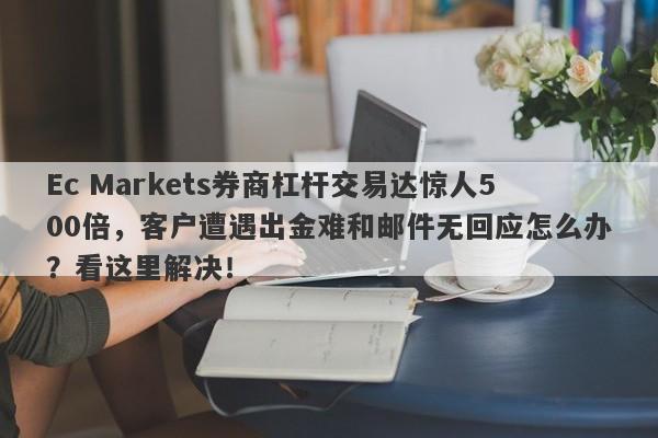 Ec Markets券商杠杆交易达惊人500倍，客户遭遇出金难和邮件无回应怎么办？看这里解决！-第1张图片-要懂汇圈网