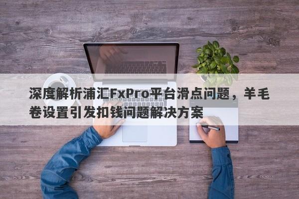 深度解析浦汇FxPro平台滑点问题，羊毛卷设置引发扣钱问题解决方案-第1张图片-要懂汇圈网