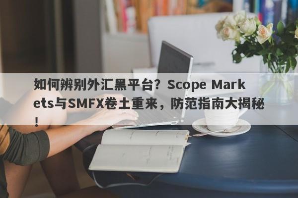 如何辨别外汇黑平台？Scope Markets与SMFX卷土重来，防范指南大揭秘！-第1张图片-要懂汇圈网