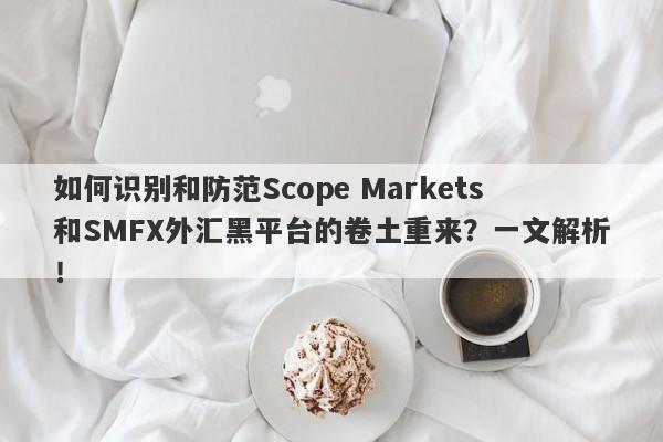 如何识别和防范Scope Markets和SMFX外汇黑平台的卷土重来？一文解析！-第1张图片-要懂汇圈网