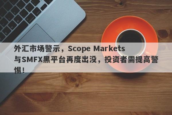 外汇市场警示，Scope Markets与SMFX黑平台再度出没，投资者需提高警惕！-第1张图片-要懂汇圈网