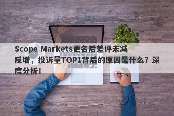 Scope Markets更名后差评未减反增，投诉量TOP1背后的原因是什么？深度分析！-第1张图片-要懂汇圈网