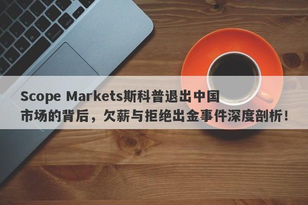 Scope Markets斯科普退出中国市场的背后，欠薪与拒绝出金事件深度剖析！-第1张图片-要懂汇圈网