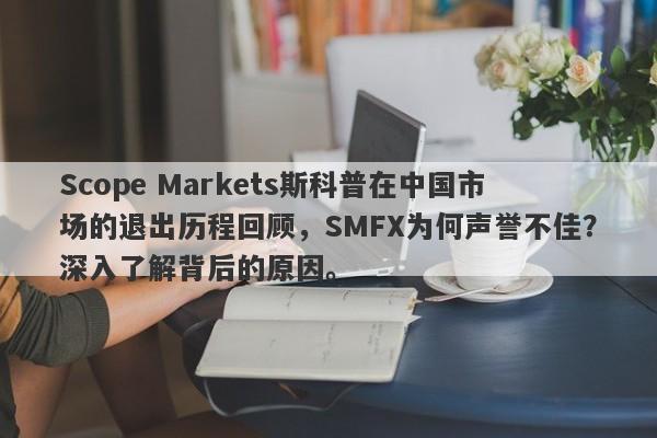 Scope Markets斯科普在中国市场的退出历程回顾，SMFX为何声誉不佳？深入了解背后的原因。-第1张图片-要懂汇圈网