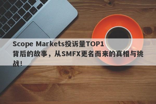 Scope Markets投诉量TOP1背后的故事，从SMFX更名而来的真相与挑战！-第1张图片-要懂汇圈网