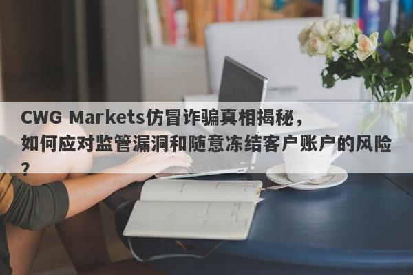 CWG Markets仿冒诈骗真相揭秘，如何应对监管漏洞和随意冻结客户账户的风险？-第1张图片-要懂汇圈网