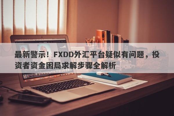 最新警示！FXDD外汇平台疑似有问题，投资者资金困局求解步骤全解析-第1张图片-要懂汇圈网