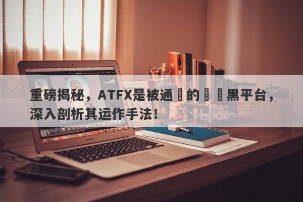 重磅揭秘，ATFX是被通報的詐騙黑平台，深入剖析其运作手法！-第1张图片-要懂汇圈网