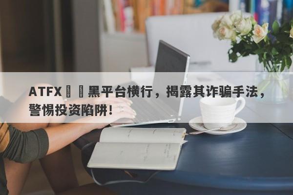 ATFX詐騙黑平台横行，揭露其诈骗手法，警惕投资陷阱！-第1张图片-要懂汇圈网