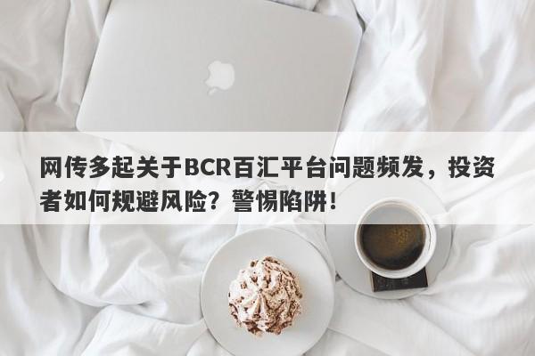 网传多起关于BCR百汇平台问题频发，投资者如何规避风险？警惕陷阱！-第1张图片-要懂汇圈网