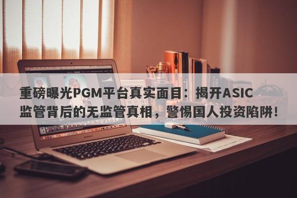 重磅曝光PGM平台真实面目：揭开ASIC监管背后的无监管真相，警惕国人投资陷阱！-第1张图片-要懂汇圈网