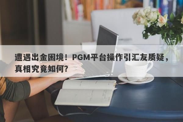 遭遇出金困境！PGM平台操作引汇友质疑，真相究竟如何？-第1张图片-要懂汇圈网