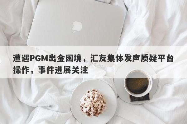 遭遇PGM出金困境，汇友集体发声质疑平台操作，事件进展关注-第1张图片-要懂汇圈网