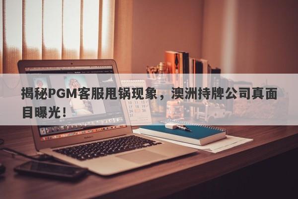 揭秘PGM客服甩锅现象，澳洲持牌公司真面目曝光！-第1张图片-要懂汇圈网