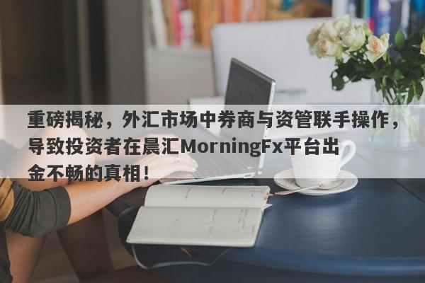 重磅揭秘，外汇市场中券商与资管联手操作，导致投资者在晨汇MorningFx平台出金不畅的真相！-第1张图片-要懂汇圈网