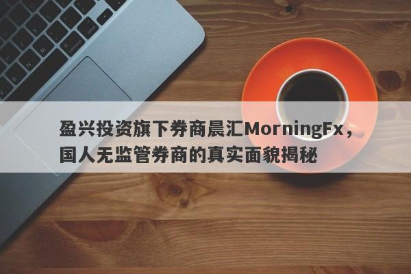 盈兴投资旗下券商晨汇MorningFx，国人无监管券商的真实面貌揭秘-第1张图片-要懂汇圈网