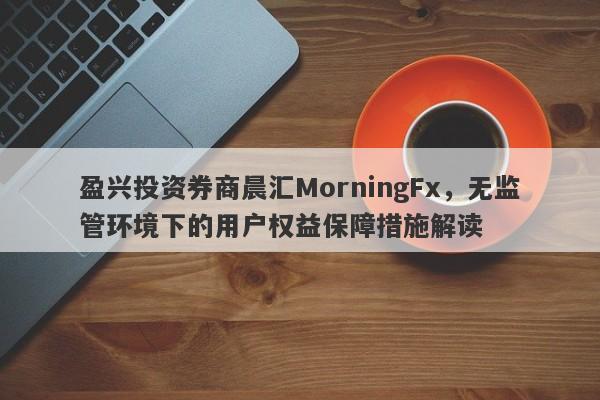 盈兴投资券商晨汇MorningFx，无监管环境下的用户权益保障措施解读-第1张图片-要懂汇圈网