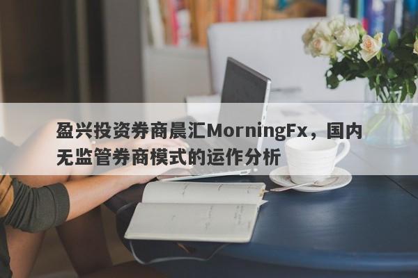 盈兴投资券商晨汇MorningFx，国内无监管券商模式的运作分析-第1张图片-要懂汇圈网