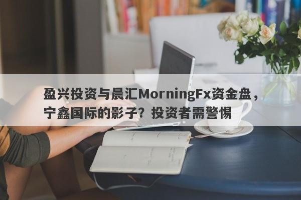 盈兴投资与晨汇MorningFx资金盘，宁鑫国际的影子？投资者需警惕-第1张图片-要懂汇圈网