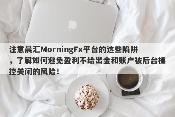 注意晨汇MorningFx平台的这些陷阱，了解如何避免盈利不给出金和账户被后台操控关闭的风险！-第1张图片-要懂汇圈网