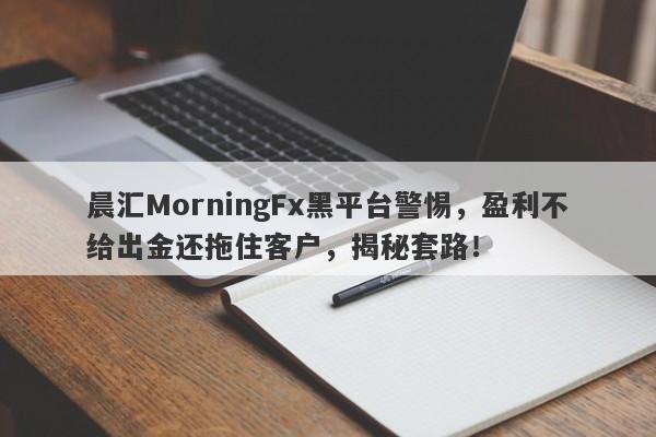 晨汇MorningFx黑平台警惕，盈利不给出金还拖住客户，揭秘套路！-第1张图片-要懂汇圈网