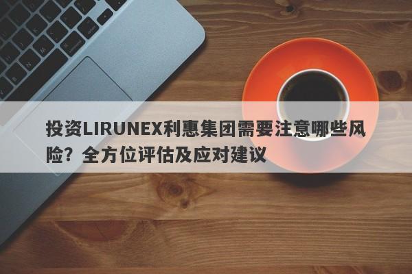 投资LIRUNEX利惠集团需要注意哪些风险？全方位评估及应对建议-第1张图片-要懂汇圈网