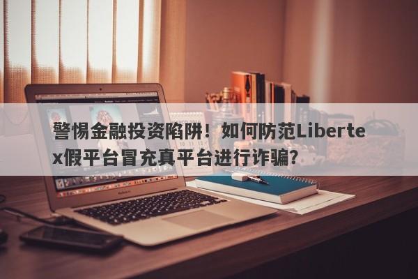 警惕金融投资陷阱！如何防范Libertex假平台冒充真平台进行诈骗？-第1张图片-要懂汇圈网