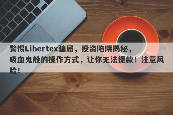 警惕Libertex骗局，投资陷阱揭秘，吸血鬼般的操作方式，让你无法提款！注意风险！-第1张图片-要懂汇圈网