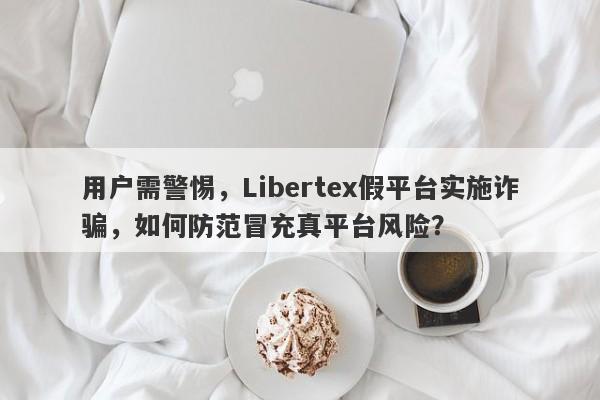 用户需警惕，Libertex假平台实施诈骗，如何防范冒充真平台风险？-第1张图片-要懂汇圈网