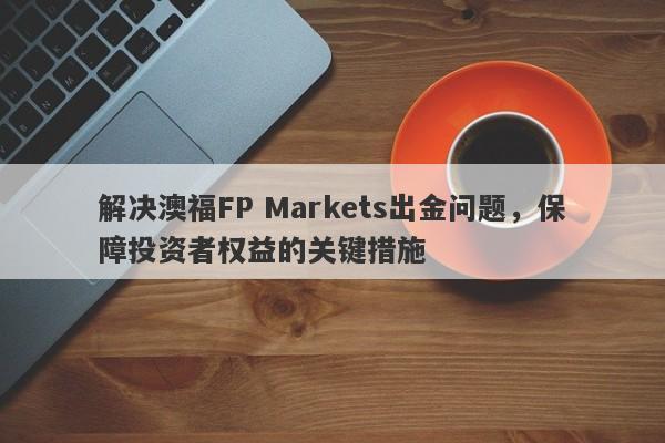 解决澳福FP Markets出金问题，保障投资者权益的关键措施-第1张图片-要懂汇圈网