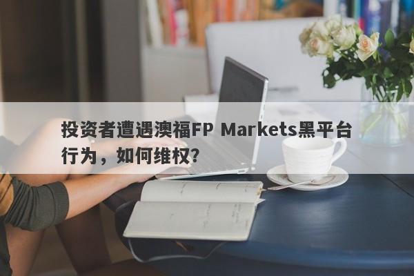 投资者遭遇澳福FP Markets黑平台行为，如何维权？-第1张图片-要懂汇圈网