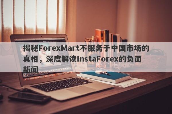 揭秘ForexMart不服务于中国市场的真相，深度解读InstaForex的负面新闻-第1张图片-要懂汇圈网