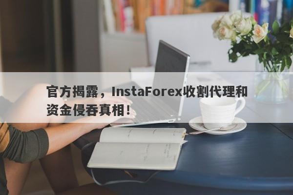 官方揭露，InstaForex收割代理和资金侵吞真相！-第1张图片-要懂汇圈网