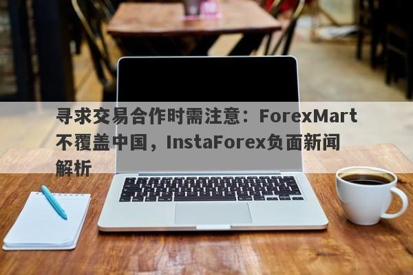 寻求交易合作时需注意：ForexMart不覆盖中国，InstaForex负面新闻解析-第1张图片-要懂汇圈网