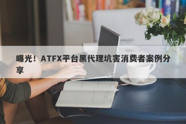 曝光！ATFX平台黑代理坑害消费者案例分享-第1张图片-要懂汇圈网