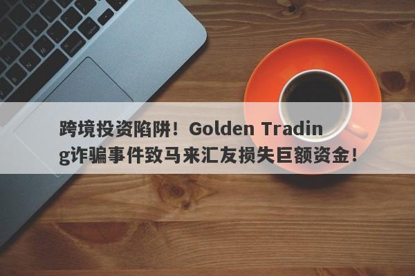 跨境投资陷阱！Golden Trading诈骗事件致马来汇友损失巨额资金！-第1张图片-要懂汇圈网