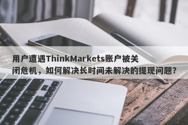 用户遭遇ThinkMarkets账户被关闭危机，如何解决长时间未解决的提现问题？-第1张图片-要懂汇圈网