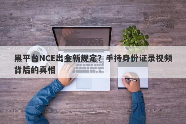 黑平台NCE出金新规定？手持身份证录视频背后的真相-第1张图片-要懂汇圈网