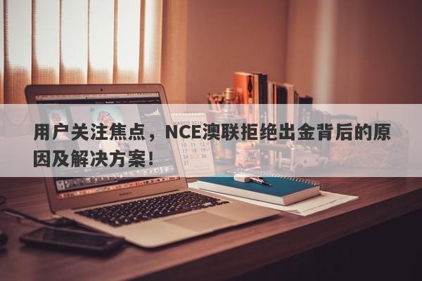 用户关注焦点，NCE澳联拒绝出金背后的原因及解决方案！-第1张图片-要懂汇圈网