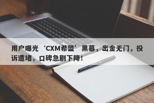 用户曝光‘CXM希盟’黑幕，出金无门，投诉遭堵，口碑急剧下降！-第1张图片-要懂汇圈网