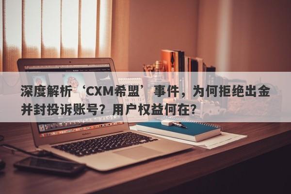 深度解析‘CXM希盟’事件，为何拒绝出金并封投诉账号？用户权益何在？-第1张图片-要懂汇圈网