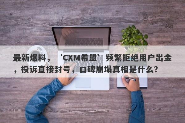 最新爆料，‘CXM希盟’频繁拒绝用户出金，投诉直接封号，口碑崩塌真相是什么？-第1张图片-要懂汇圈网