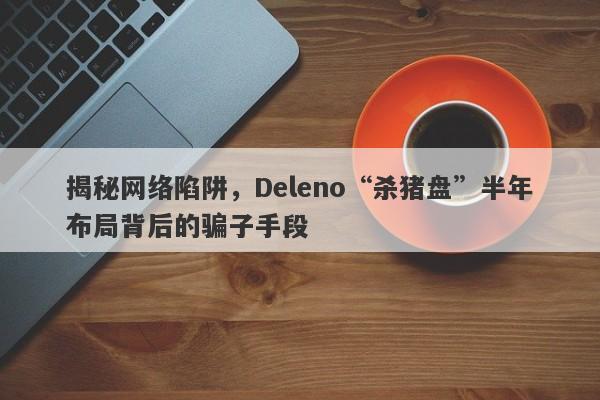 揭秘网络陷阱，Deleno“杀猪盘”半年布局背后的骗子手段-第1张图片-要懂汇圈网