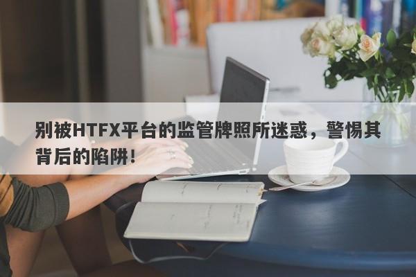 别被HTFX平台的监管牌照所迷惑，警惕其背后的陷阱！-第1张图片-要懂汇圈网