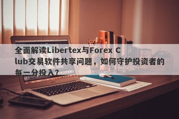 全面解读Libertex与Forex Club交易软件共享问题，如何守护投资者的每一分投入？-第1张图片-要懂汇圈网