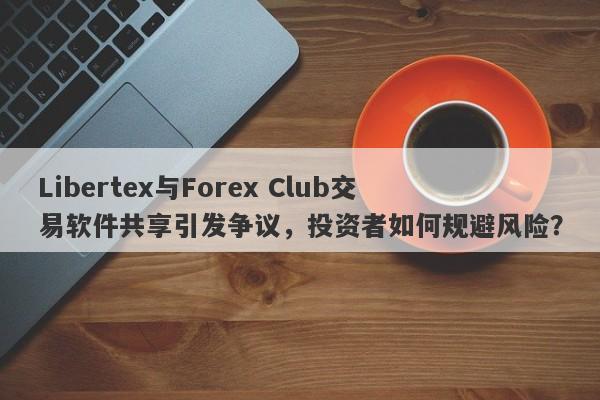 Libertex与Forex Club交易软件共享引发争议，投资者如何规避风险？-第1张图片-要懂汇圈网